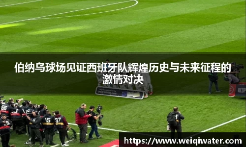 伯纳乌球场见证西班牙队辉煌历史与未来征程的激情对决