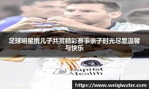 足球明星携儿子共赏精彩赛事亲子时光尽显温馨与快乐